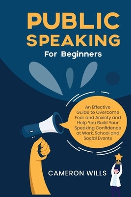 Public Speaking for Beginners: An Effective Guide to Overcome Fear and Anxiety and Help You Build Your Speaking Confidence at Work, School, and Socia by Wills, Cameron