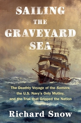 Sailing the Graveyard Sea: The Deathly Voyage of the Somers, the U.S. Navy's Only Mutiny, and the Trial That Gripped the Nation by Snow, Richard