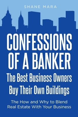 Confessions of a Banker: The Best Business Owners Buy Their Own Buildings: The How and Why to Blend Real Estate With Your Business by Mara, Shane