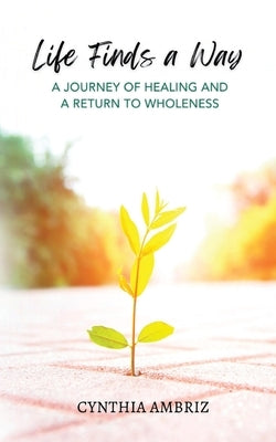 Life Finds A Way: A Journey of Healing and A Return to Wholeness by Ambriz, Cynthia