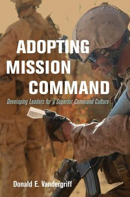 Adopting Mission Command: Developing Leaders for a Superior Command Culture by Vandergriff, Donald E.