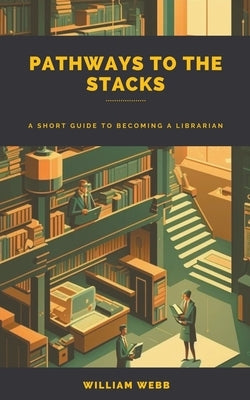 Pathways to the Stacks: A Short Guide to Becoming a Librarian by Webb, William