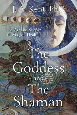 The Goddess and the Shaman: The Art & Science of Magical Healing by Kent, J. A.