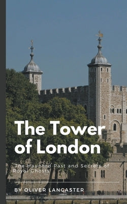 The Tower of London: The Haunted Past and Secrets of Royal Ghosts by Lancaster, Oliver