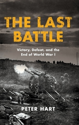 The Last Battle: Victory, Defeat, and the End of World War I by Hart, Peter