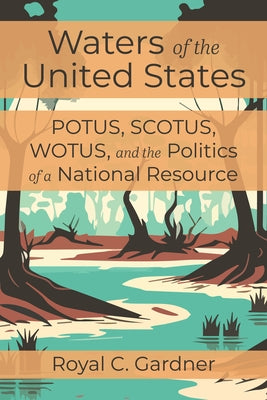 Waters of the United States: Potus, Scotus, Wotus, and the Politics of a National Resource by Gardner, Royal C.