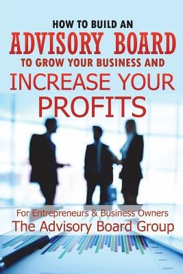 How to Build an Advisory Board to Grow Your Business and Increase Your Profits by B, William