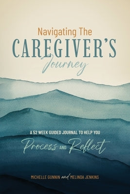 Navigating the Caregiver's Journey: A 52 Week Guided Journal to Help You Process and Reflect by Gunnin, Michelle