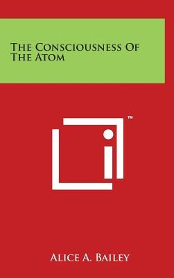 The Consciousness of the Atom by Bailey, Alice A.