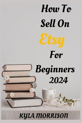 How to Sell on Etsy for Beginners 2024: A Comprehensive Guide for Beginner Sellers by Morrison, Kyla