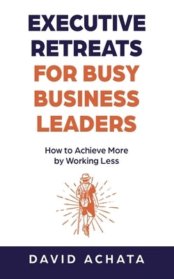 Executive Retreats for Busy Business Leaders: How to Achieve More by Working Less by Achata, David