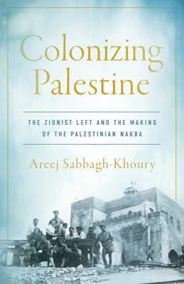 Colonizing Palestine: The Zionist Left and the Making of the Palestinian Nakba by Sabbagh-Khoury, Areej