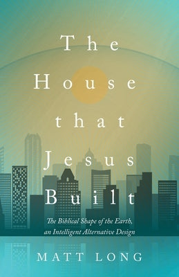 The House That Jesus Built: The Biblical Shape of the Earth, and Intelligent Alternative Design by Long, Matt