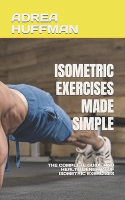 Isometric Exercises Made Simple: The Complete Guide and Health Benefits of Isometric Exercises by Huffman, Adrea