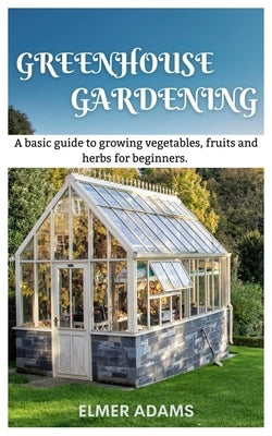 Green House Gardening: A Basic guide to growing vegetables, fruits, and herbs for Beginners by Adams, Elmer