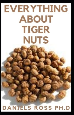 Everything about Tiger Nuts: Amazing Tiger Nut Guide For Ferterlity, Weight Loss, Sperm Boost & Recipe, Application, Usage & Other Health Benefit by Ross Ph. D., Daniels