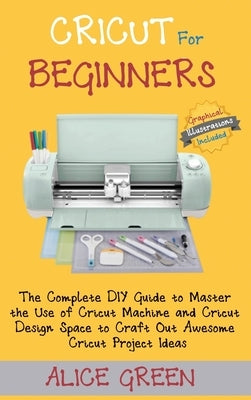 Cricut for Beginners: The Complete DIY Guide to Master the Use of Cricut Machine and Cricut Design Space to Craft Out Awesome Cricut Project Ideas (Gr by Green, Alice