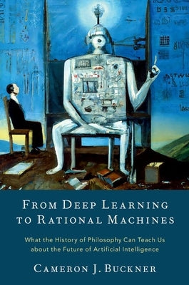 From Deep Learning to Rational Machines: What the History of Philosophy Can Teach Us about the Future of Artificial Intelligence by Buckner, Cameron J.