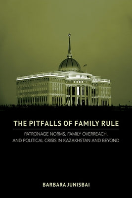 The Pitfalls of Family Rule: Patronage Norms, Family Overreach, and Political Crisis in Kazakhstan and Beyond by Junisbai, Barbara