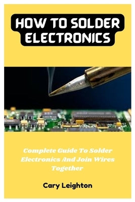 How To Solder Electronics: Complete Guide To Solder Electronics And Join Wires Together by Leighton, Cary