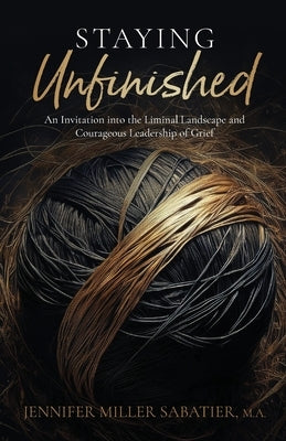 Staying Unfinished: An Invitation into the Liminal Landscape and Courageous Leadership of Grief by Miller Sabatier, Jennifer