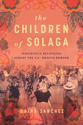 The Children of Solaga: Indigenous Belonging Across the U.S.-Mexico Border by Sanchez, Daina