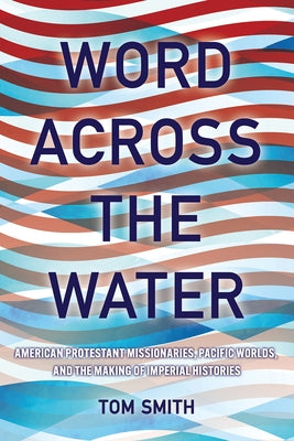 Word Across the Water: American Protestant Missionaries, Pacific Worlds, and the Making of Imperial Histories by Smith, Tom