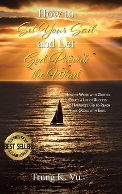 How to Set Your Sail and Let God Provide the Wind: How to Work with God to Create a Life of Success and Happiness and to Reach Your Goals with Ease by Vu, Trung K.