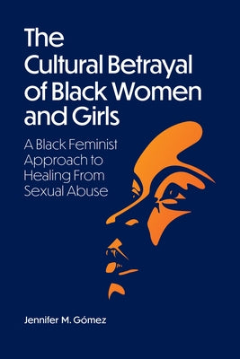 The Cultural Betrayal of Black Women and Girls: A Black Feminist Approach to Healing from Sexual Abuse by G&#243;mez, Jennifer M.