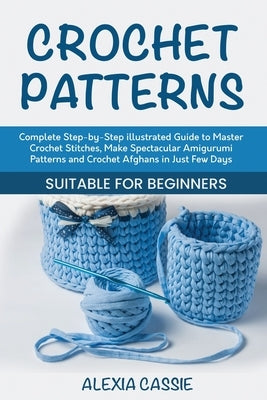 Crochet Patterns: Complete Step-by-Step illustrated Guide to Master Crochet Stitches, Make Spectacular Amigurumi Patterns and Crochet Af by Cassie, Alexia