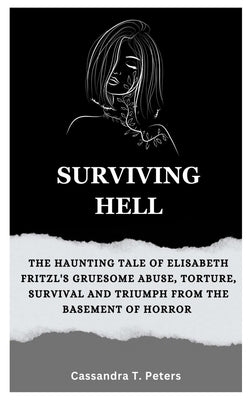 Surviving Hell: The Haunting Tale of Elisabeth Fritzl's Gruesome Abuse, Torture, Survival and Triumph from the Basement of Horror by T. Peters, Cassandra