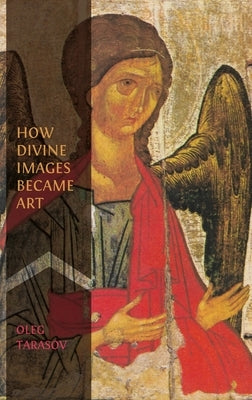 How Divine Images Became Art: Essays on the Rediscovery, Study and Collecting of Medieval Icons in the Belle Époque by Tarasov, Oleg