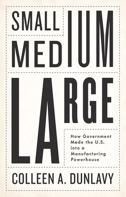 Small, Medium, Large: How Government Made the U.S. Into a Manufacturing Powerhouse by Dunlavy, Colleen A.