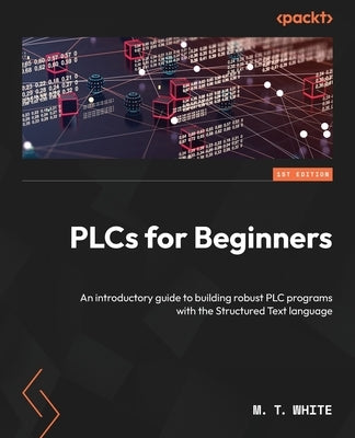 PLCs for Beginners: An introductory guide to building robust PLC programs with the Structured Text language by White, M. T.