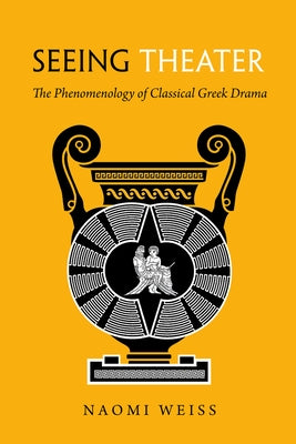 Seeing Theater: The Phenomenology of Classical Greek Drama by Weiss, Naomi