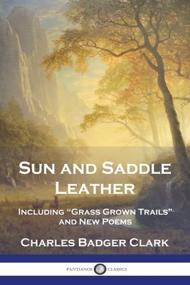 Sun and Saddle Leather: Including "Grass Grown Trails" and New Poems by Clark, Charles Badger