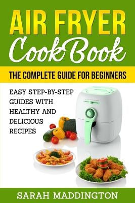 Air Fryer Cookbook: The Complete Guide for Beginners: Easy Step-by-Step Guides w by Maddington, Sarah