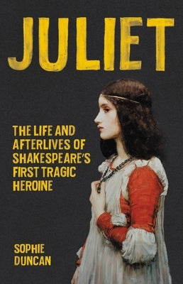 Juliet: The Life and Afterlives of Shakespeare's First Tragic Heroine by Duncan, Sophie