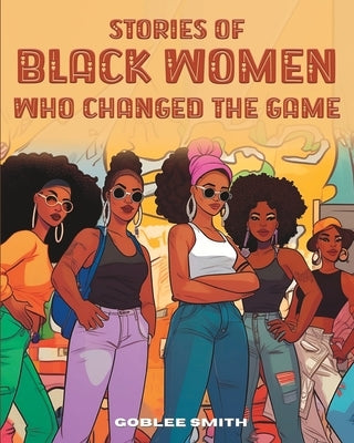 Stories Of Black Women Who Changed The Game: Empowering Stories For Black Children Ages 7 And Up by Smith, Goblee