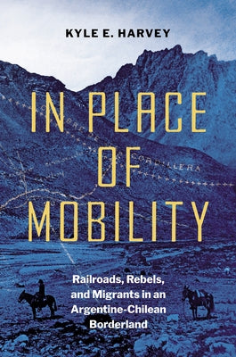 In Place of Mobility: Railroads, Rebels, and Migrants in an Argentine-Chilean Borderland by Harvey, Kyle E.