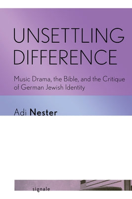 Unsettling Difference: Music Drama, the Bible, and the Critique of German Jewish Identity by Nester, Adi