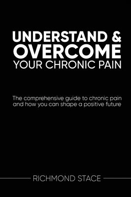 Understand and Overcome Your Chronic Pain: The comprehensive guide to chronic pain and how you an shape a positive future by Stace, Richmond