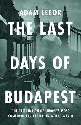 The Last Days of Budapest: The Destruction of Europe's Most Cosmopolitan Capital in World War II by LeBor, Adam