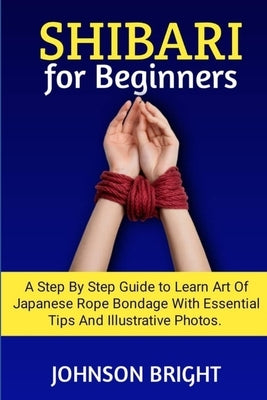 Shibari for Beginners: A step by step guide to learn the art of Japanese rope bondage with essential tips and illustrative photos. by Bright, Johnson