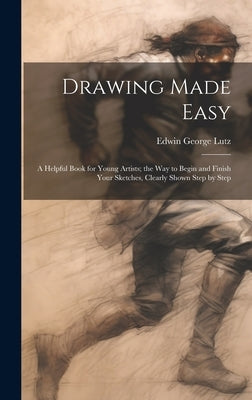 Drawing Made Easy: A Helpful Book for Young Artists; the Way to Begin and Finish Your Sketches, Clearly Shown Step by Step by Lutz, Edwin George B. 1868