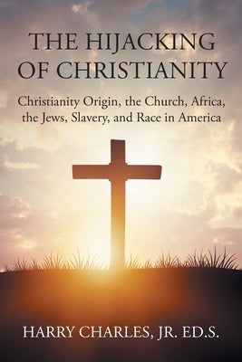 The Hijacking of Christianity: Christianity Origin, the Church, Africa, the Jews, Slavery, and Race in America by Ed S., Harry Charles, Jr.