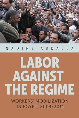 Labor Against the Regime: Workers' Mobilization in Egypt, 2004-2011 by Abdalla, Nadine
