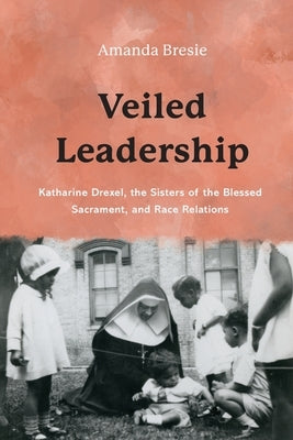 Veiled Leadership: Katharine Drexel, the Sisters of the Blessed Sacrament, and Race Relations by Bresie, Amanda