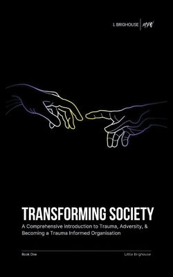 Transforming Society: A Comprehensive Introduction to Understanding Trauma, Adversity, & Becoming a Trauma-Informed Organisation by Brighouse, Little