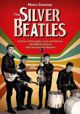 The Silver Beatles: A Story of Struggle, Luck and Genius: The Beatles Before They Became the Beatles by Crescenzi, Marco